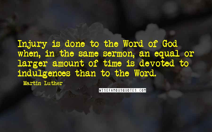 Martin Luther Quotes: Injury is done to the Word of God when, in the same sermon, an equal or larger amount of time is devoted to indulgences than to the Word.