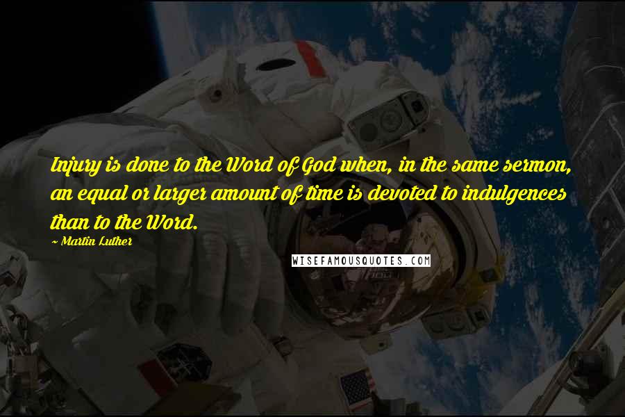 Martin Luther Quotes: Injury is done to the Word of God when, in the same sermon, an equal or larger amount of time is devoted to indulgences than to the Word.