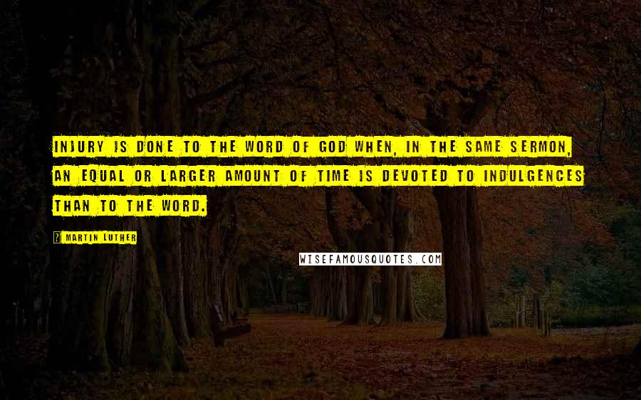 Martin Luther Quotes: Injury is done to the Word of God when, in the same sermon, an equal or larger amount of time is devoted to indulgences than to the Word.