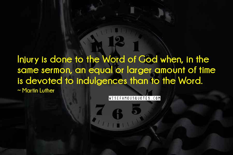 Martin Luther Quotes: Injury is done to the Word of God when, in the same sermon, an equal or larger amount of time is devoted to indulgences than to the Word.