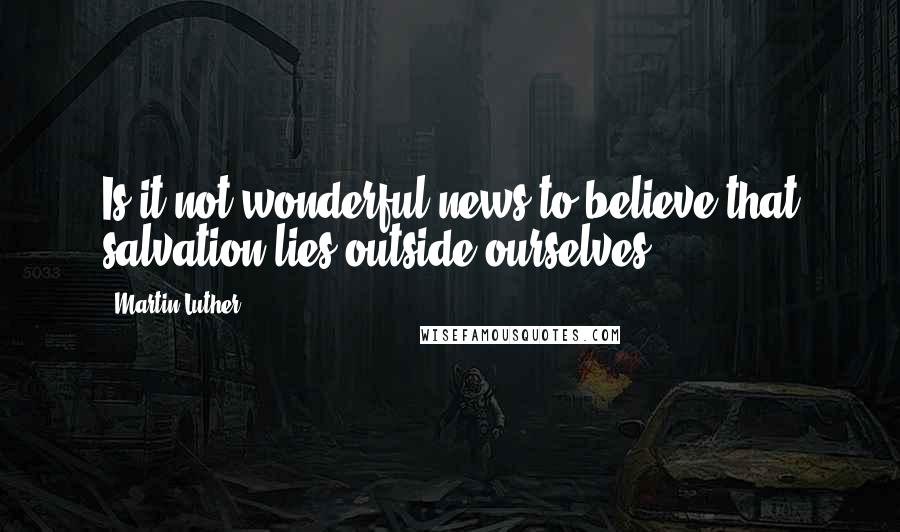 Martin Luther Quotes: Is it not wonderful news to believe that salvation lies outside ourselves?