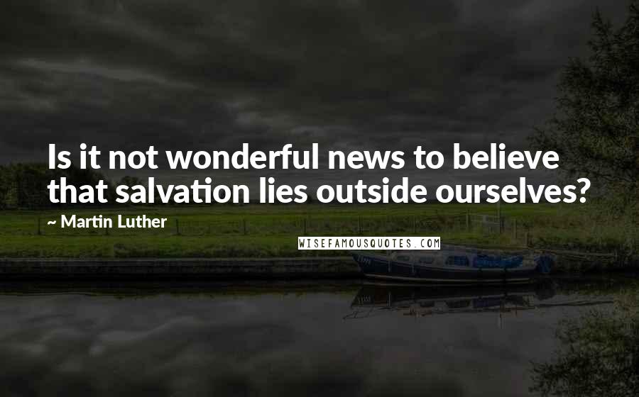 Martin Luther Quotes: Is it not wonderful news to believe that salvation lies outside ourselves?