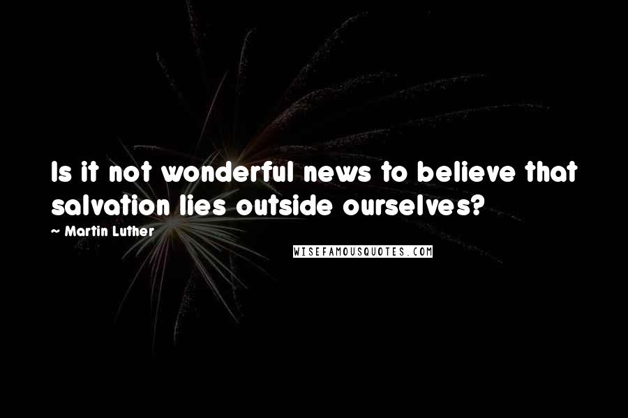 Martin Luther Quotes: Is it not wonderful news to believe that salvation lies outside ourselves?
