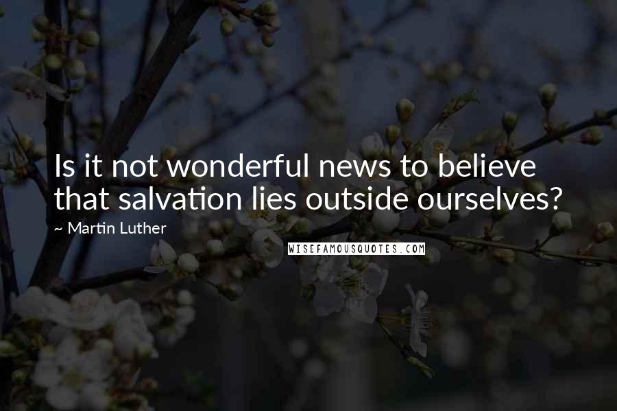 Martin Luther Quotes: Is it not wonderful news to believe that salvation lies outside ourselves?