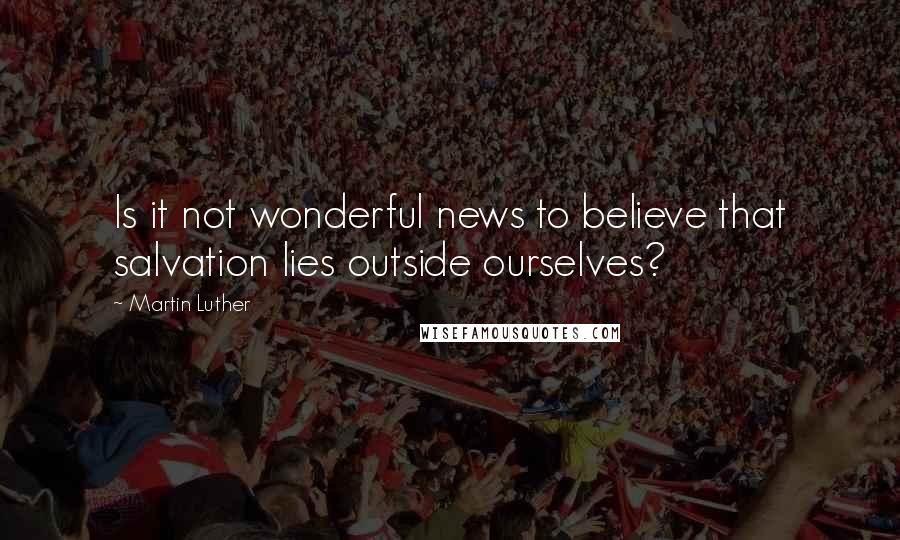 Martin Luther Quotes: Is it not wonderful news to believe that salvation lies outside ourselves?