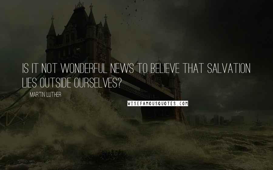 Martin Luther Quotes: Is it not wonderful news to believe that salvation lies outside ourselves?