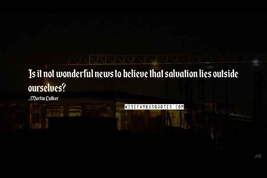 Martin Luther Quotes: Is it not wonderful news to believe that salvation lies outside ourselves?