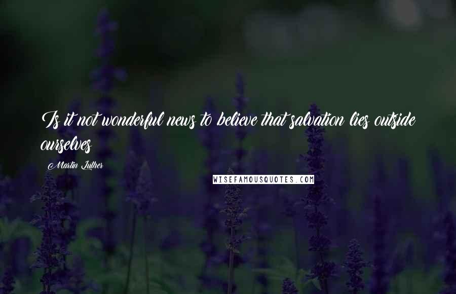 Martin Luther Quotes: Is it not wonderful news to believe that salvation lies outside ourselves?