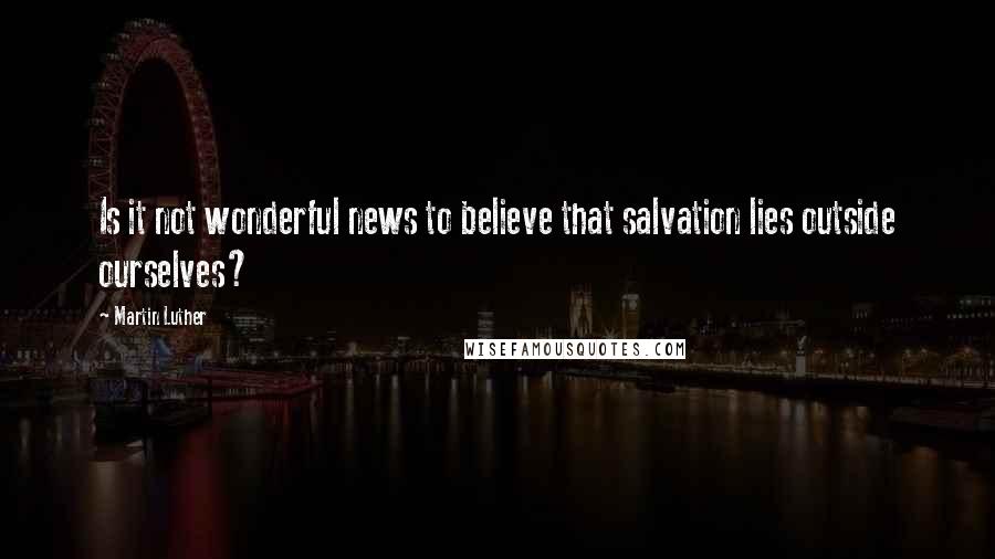 Martin Luther Quotes: Is it not wonderful news to believe that salvation lies outside ourselves?