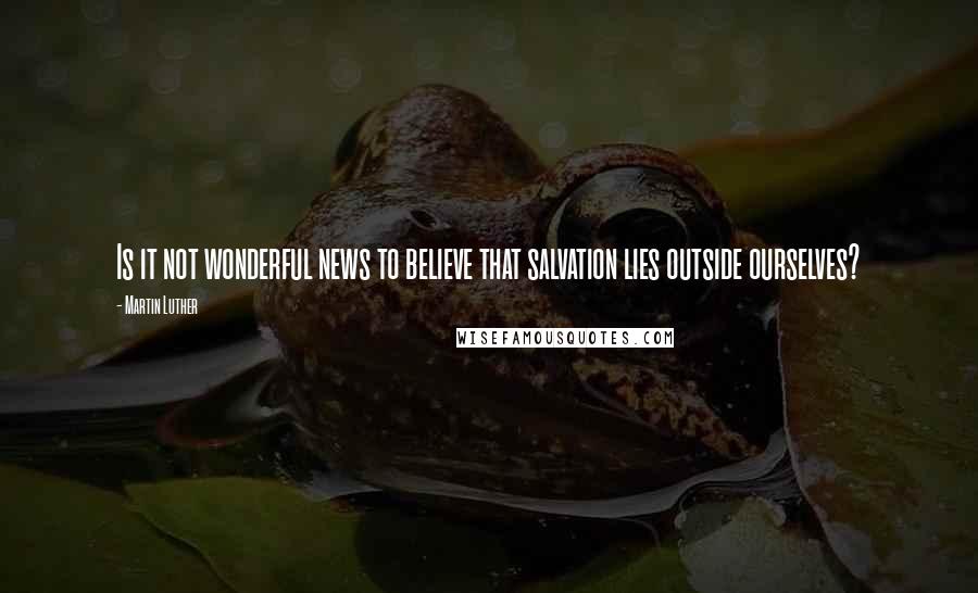 Martin Luther Quotes: Is it not wonderful news to believe that salvation lies outside ourselves?