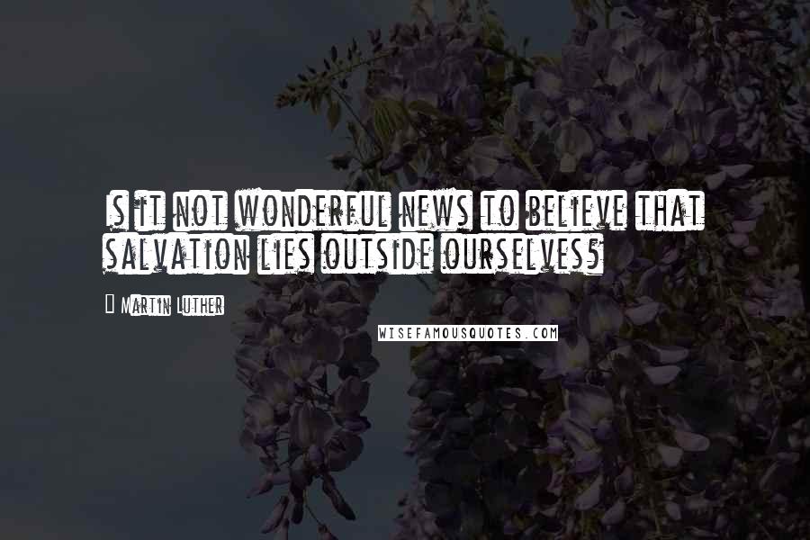 Martin Luther Quotes: Is it not wonderful news to believe that salvation lies outside ourselves?