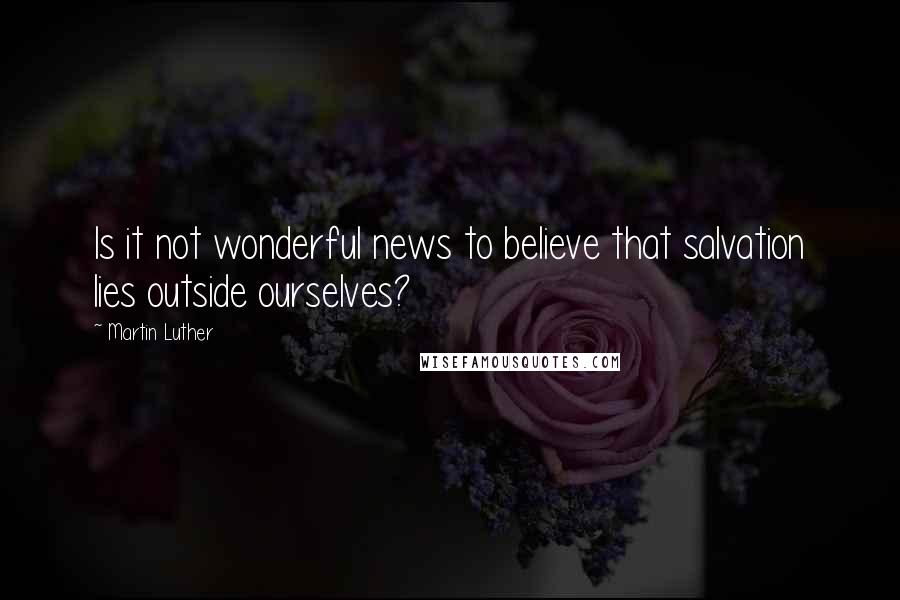 Martin Luther Quotes: Is it not wonderful news to believe that salvation lies outside ourselves?