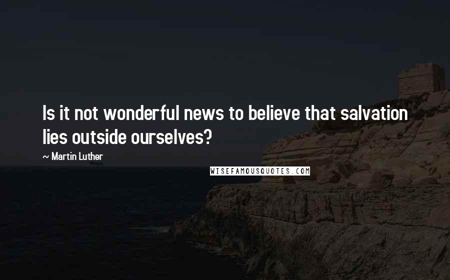 Martin Luther Quotes: Is it not wonderful news to believe that salvation lies outside ourselves?