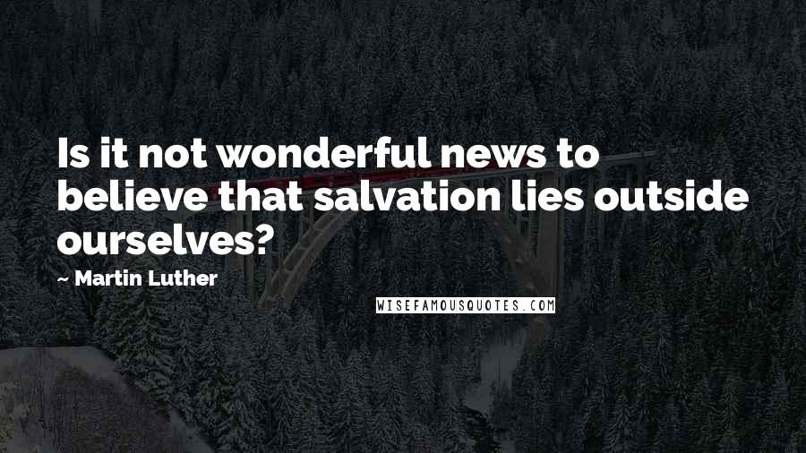 Martin Luther Quotes: Is it not wonderful news to believe that salvation lies outside ourselves?