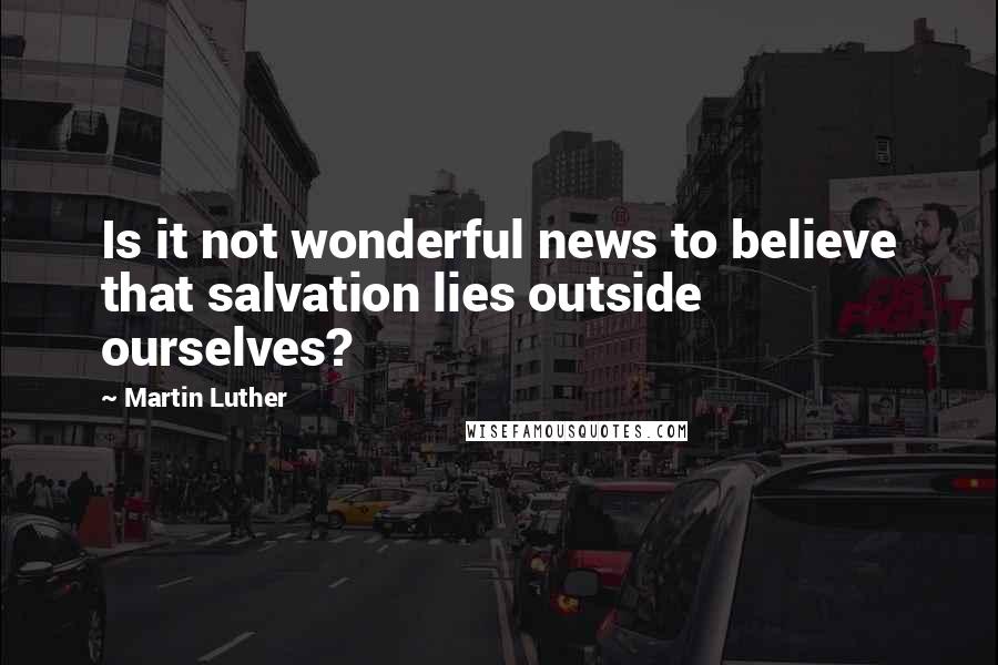 Martin Luther Quotes: Is it not wonderful news to believe that salvation lies outside ourselves?