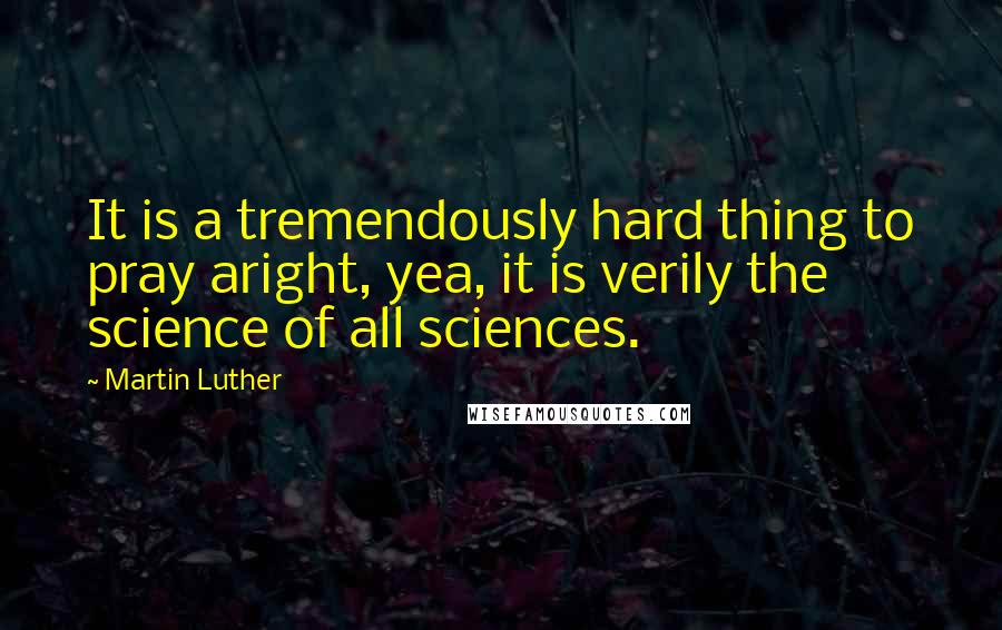 Martin Luther Quotes: It is a tremendously hard thing to pray aright, yea, it is verily the science of all sciences.