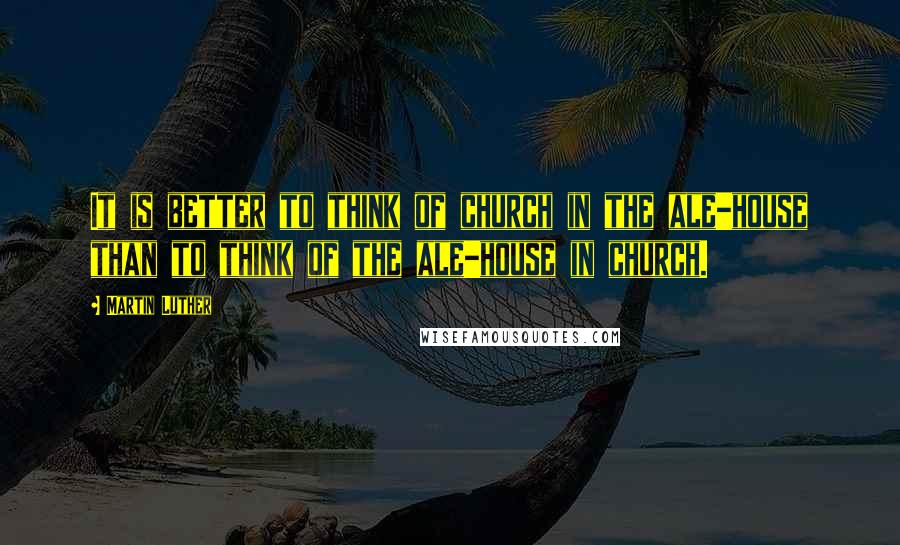 Martin Luther Quotes: It is better to think of church in the ale-house than to think of the ale-house in church.
