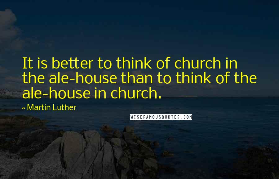 Martin Luther Quotes: It is better to think of church in the ale-house than to think of the ale-house in church.