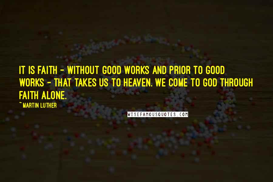 Martin Luther Quotes: It is faith - without good works and prior to good works - that takes us to heaven. We come to God through faith alone.