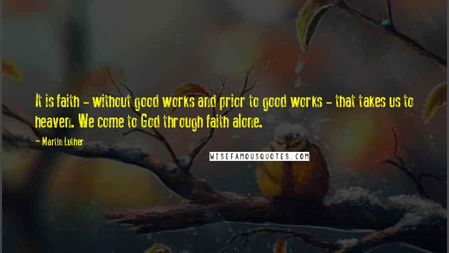 Martin Luther Quotes: It is faith - without good works and prior to good works - that takes us to heaven. We come to God through faith alone.