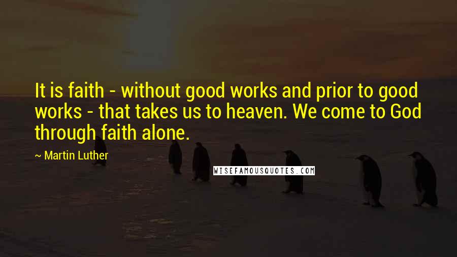 Martin Luther Quotes: It is faith - without good works and prior to good works - that takes us to heaven. We come to God through faith alone.
