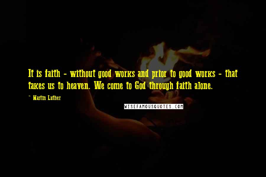 Martin Luther Quotes: It is faith - without good works and prior to good works - that takes us to heaven. We come to God through faith alone.