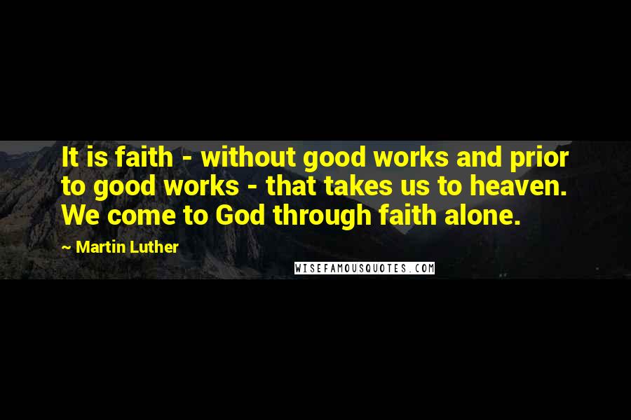 Martin Luther Quotes: It is faith - without good works and prior to good works - that takes us to heaven. We come to God through faith alone.