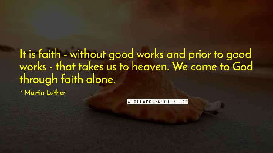 Martin Luther Quotes: It is faith - without good works and prior to good works - that takes us to heaven. We come to God through faith alone.