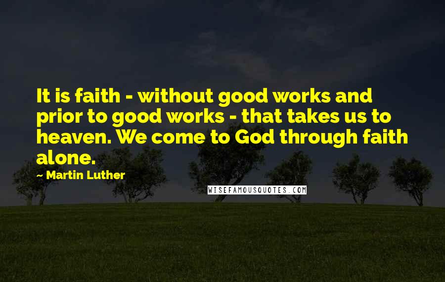 Martin Luther Quotes: It is faith - without good works and prior to good works - that takes us to heaven. We come to God through faith alone.