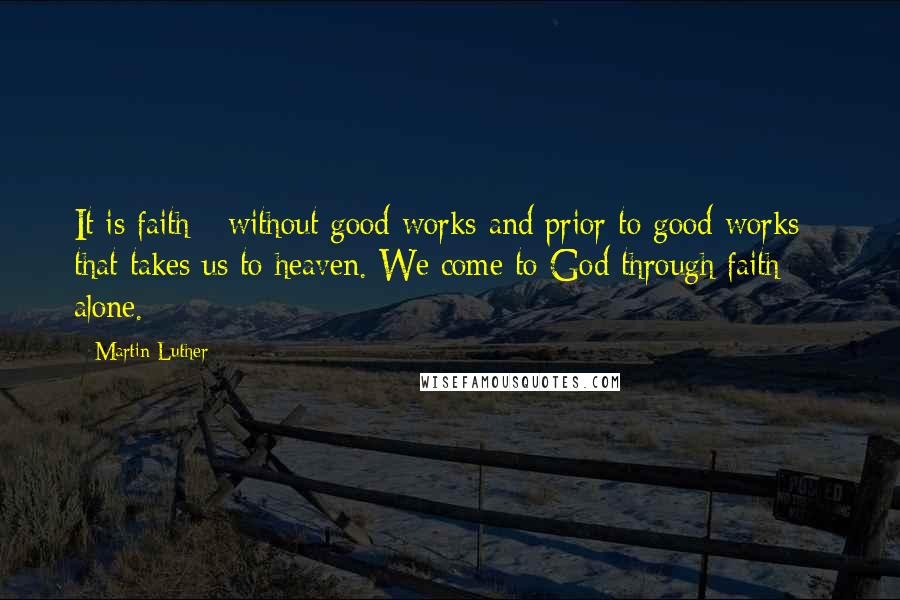 Martin Luther Quotes: It is faith - without good works and prior to good works - that takes us to heaven. We come to God through faith alone.