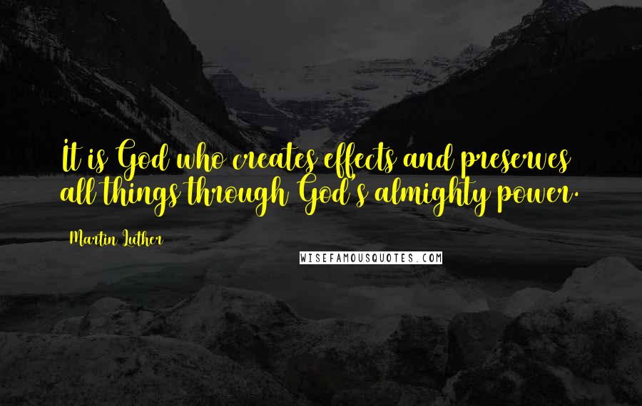Martin Luther Quotes: It is God who creates effects and preserves all things through God's almighty power.