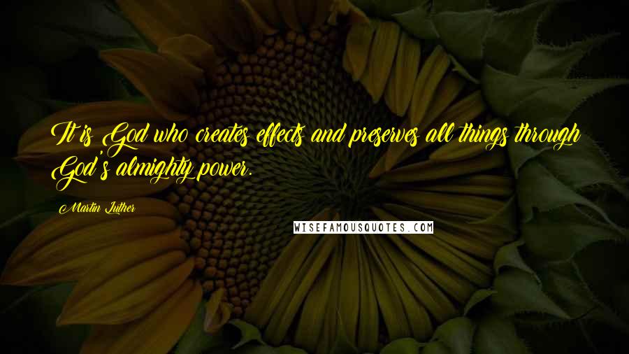 Martin Luther Quotes: It is God who creates effects and preserves all things through God's almighty power.