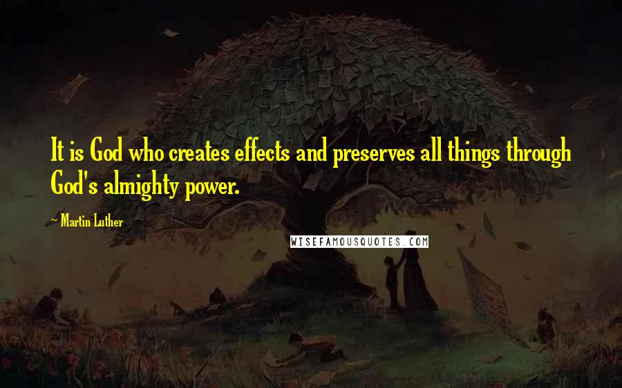 Martin Luther Quotes: It is God who creates effects and preserves all things through God's almighty power.