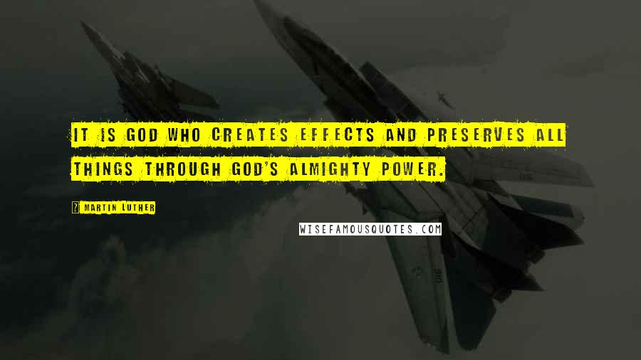 Martin Luther Quotes: It is God who creates effects and preserves all things through God's almighty power.