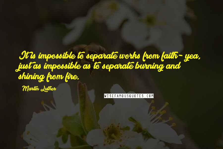 Martin Luther Quotes: It is impossible to separate works from faith- yea, just as impossible as to separate burning and shining from fire.