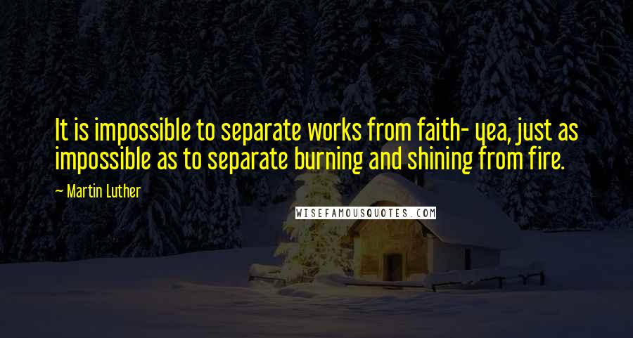 Martin Luther Quotes: It is impossible to separate works from faith- yea, just as impossible as to separate burning and shining from fire.