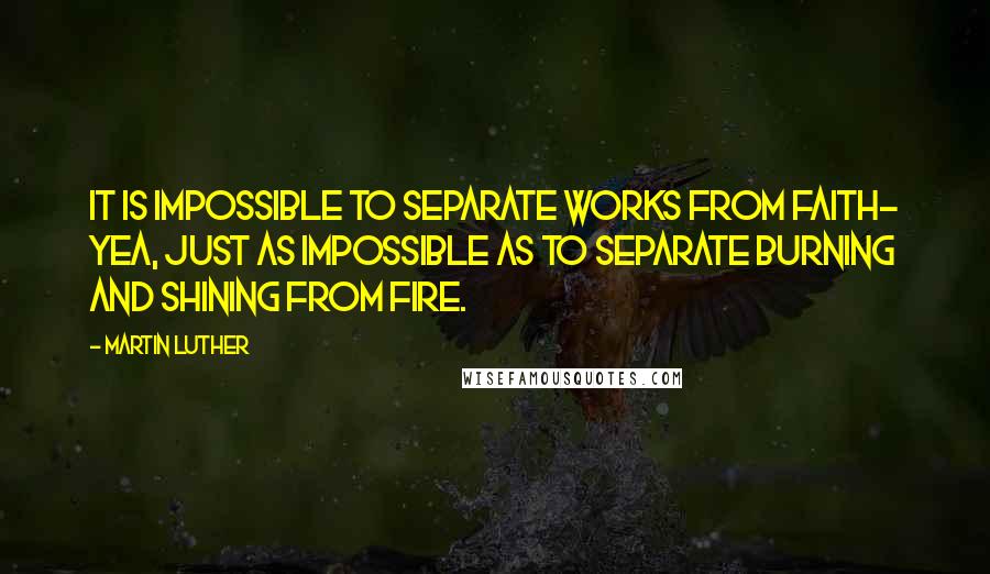 Martin Luther Quotes: It is impossible to separate works from faith- yea, just as impossible as to separate burning and shining from fire.