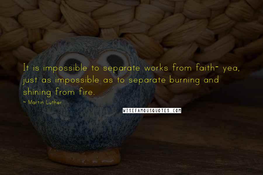Martin Luther Quotes: It is impossible to separate works from faith- yea, just as impossible as to separate burning and shining from fire.