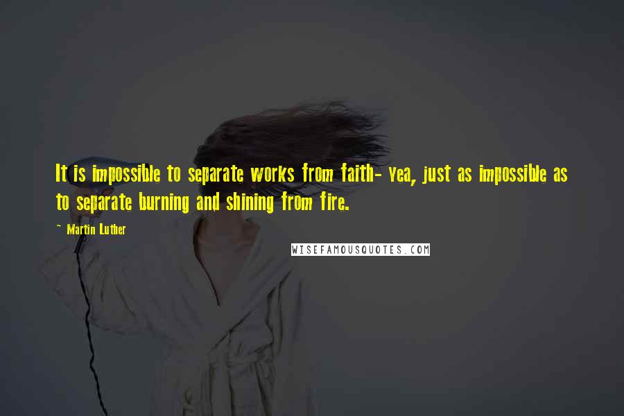 Martin Luther Quotes: It is impossible to separate works from faith- yea, just as impossible as to separate burning and shining from fire.