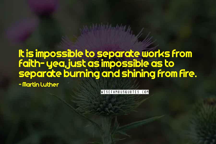 Martin Luther Quotes: It is impossible to separate works from faith- yea, just as impossible as to separate burning and shining from fire.