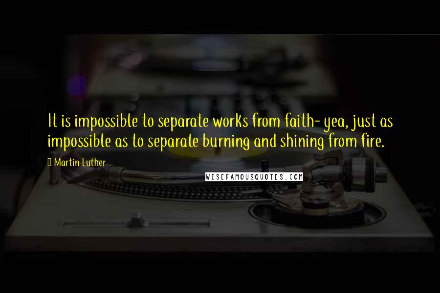 Martin Luther Quotes: It is impossible to separate works from faith- yea, just as impossible as to separate burning and shining from fire.