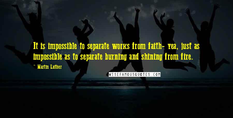 Martin Luther Quotes: It is impossible to separate works from faith- yea, just as impossible as to separate burning and shining from fire.