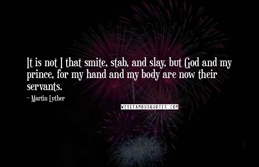 Martin Luther Quotes: It is not I that smite, stab, and slay, but God and my prince, for my hand and my body are now their servants.