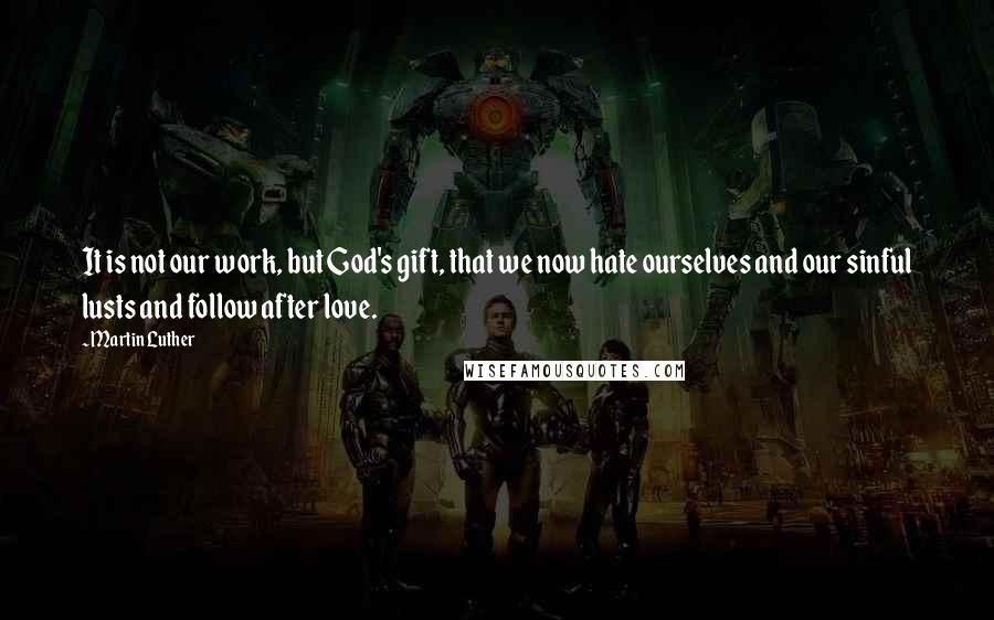 Martin Luther Quotes: It is not our work, but God's gift, that we now hate ourselves and our sinful lusts and follow after love.