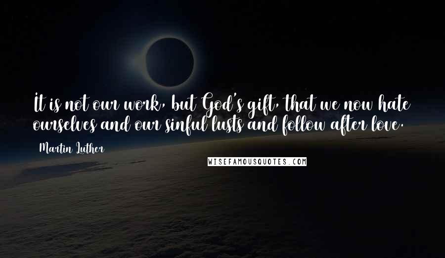 Martin Luther Quotes: It is not our work, but God's gift, that we now hate ourselves and our sinful lusts and follow after love.