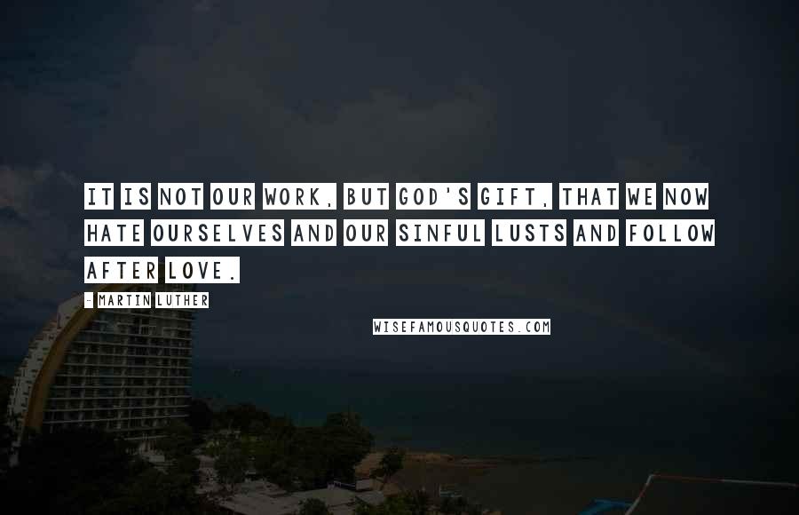 Martin Luther Quotes: It is not our work, but God's gift, that we now hate ourselves and our sinful lusts and follow after love.