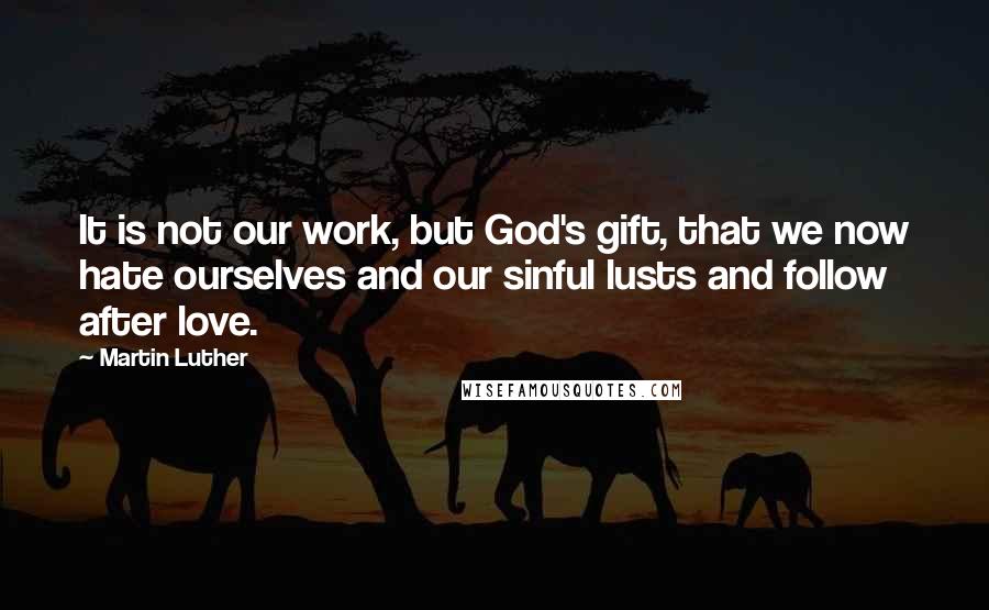 Martin Luther Quotes: It is not our work, but God's gift, that we now hate ourselves and our sinful lusts and follow after love.