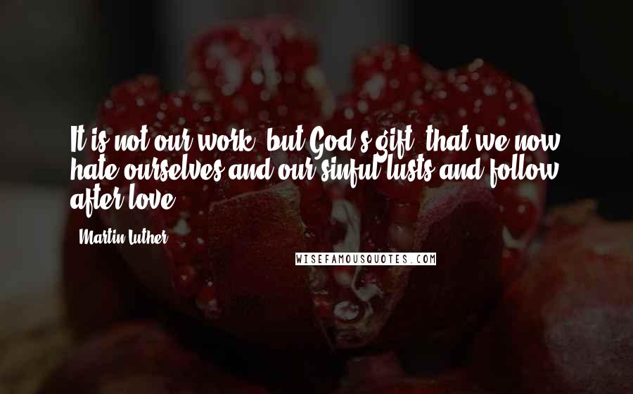 Martin Luther Quotes: It is not our work, but God's gift, that we now hate ourselves and our sinful lusts and follow after love.