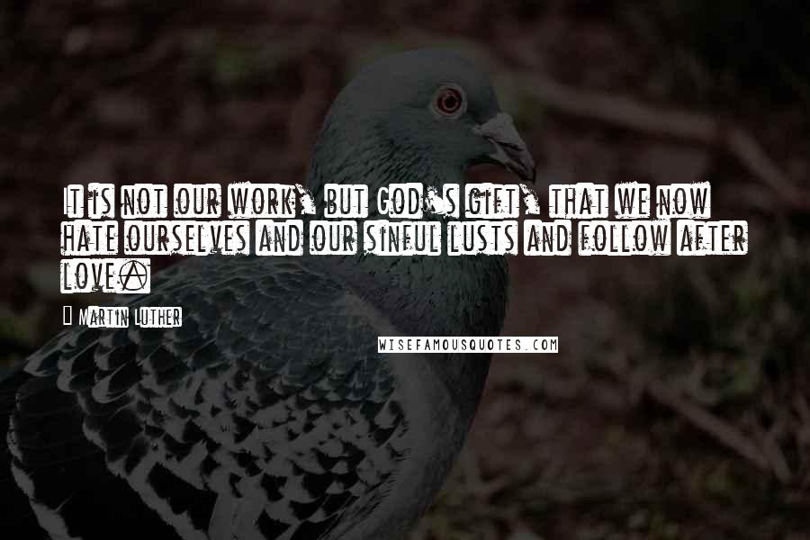 Martin Luther Quotes: It is not our work, but God's gift, that we now hate ourselves and our sinful lusts and follow after love.