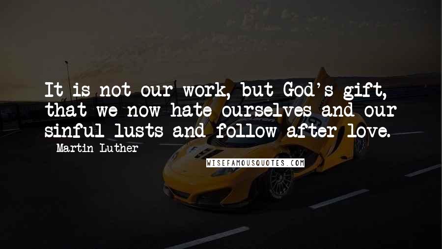 Martin Luther Quotes: It is not our work, but God's gift, that we now hate ourselves and our sinful lusts and follow after love.